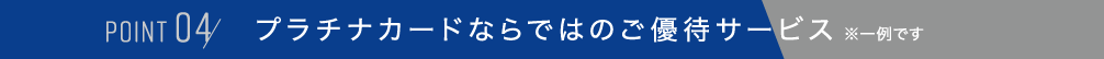 POINT 04,プラチナカードならではのご優待サービス　※一例です