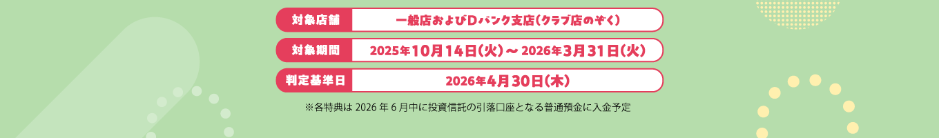 対象店舗:一般店およびDバンク支店(クラブ店のぞく)対象期間:2025年10月14日(火)~2026年3月31日(火)判定基準日:2026年4月30日