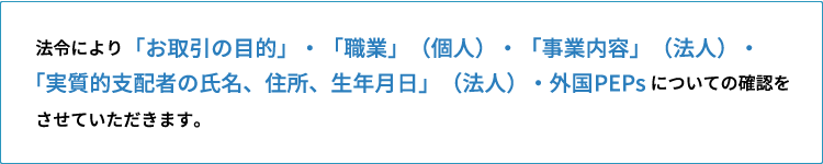 法令により「お取引きの目的」・「職業」（個人）・「事業内容」（法人）・「実質的支配者の氏名、住所、生年月日」（法人）・外国PEPsについての確認をさせていただきます。