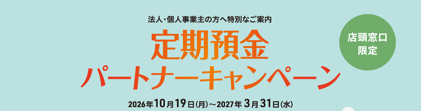 【店頭窓口限定】法人・個人事業主の方へ特別なご案内　定期預金パートナーキャンペーン 2026年10月19日（月）～2027年3月31日（水）