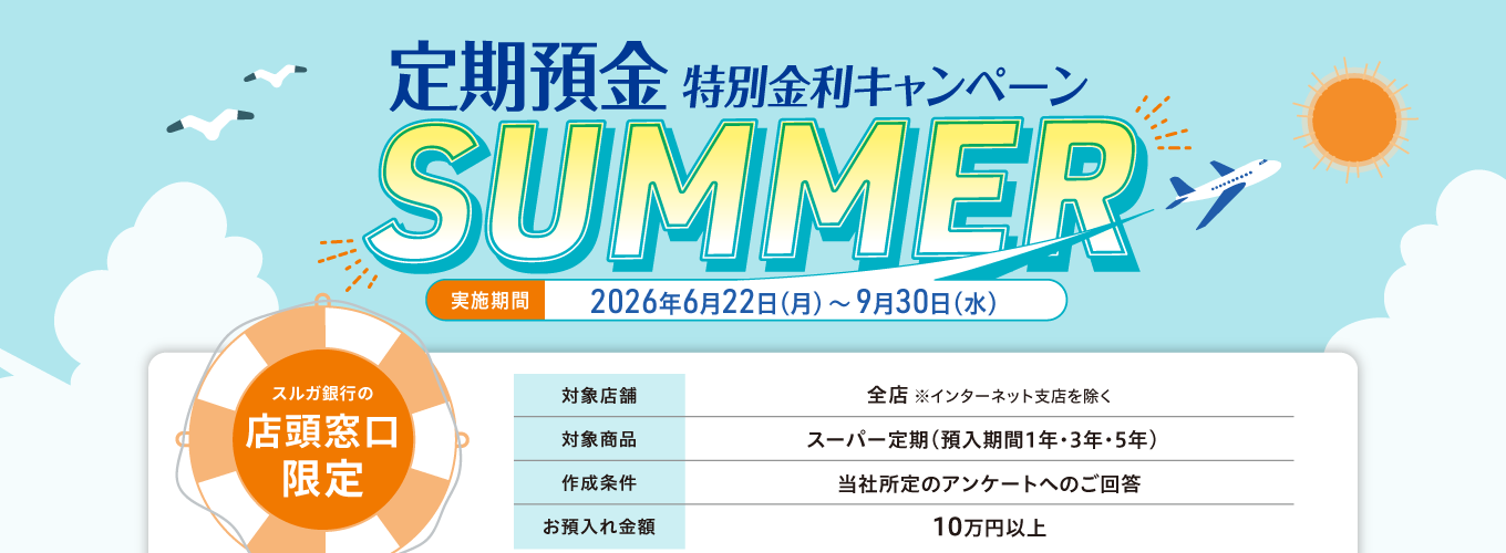 【店頭窓口限定】定期預金特別金利キャンペーン SUMMER 実施期間：2026年6月22日（月）～9月30日（水）対象店舗：全店（インターネット支店を除く）対象商品：スーパー定期（預入期間1年・3年・5年）作成条件：当社所定のアンケートへのご回答　お預入れ金額：10万円以上