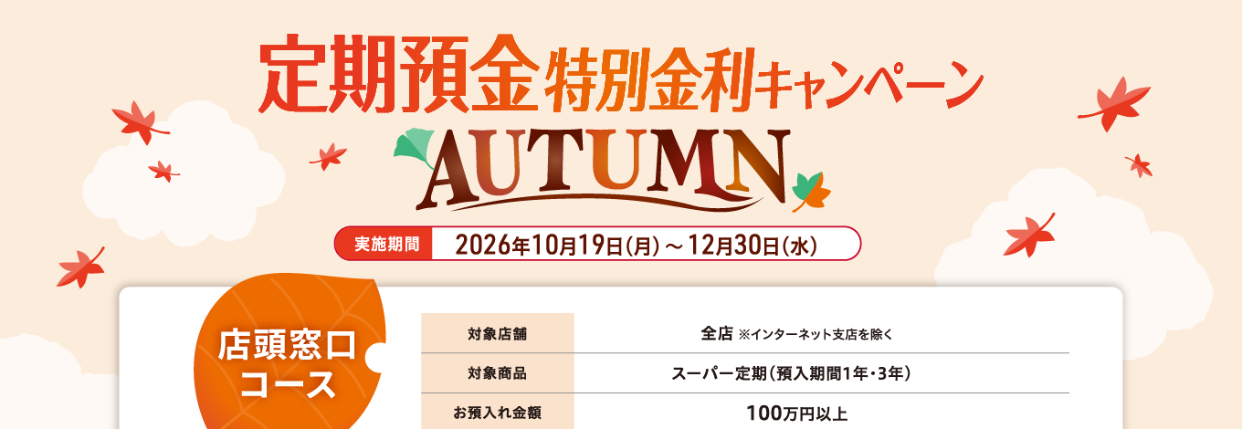 【店頭窓口コース】定期預金特別金利キャンペーン AUTUMN 実施期間：2026年10月19日（月）～12月30日（水）対象店舗：全店（インターネット支店を除く）対象商品：スーパー定期（預入期間1年・3年）　お預入れ金額：100万円以上