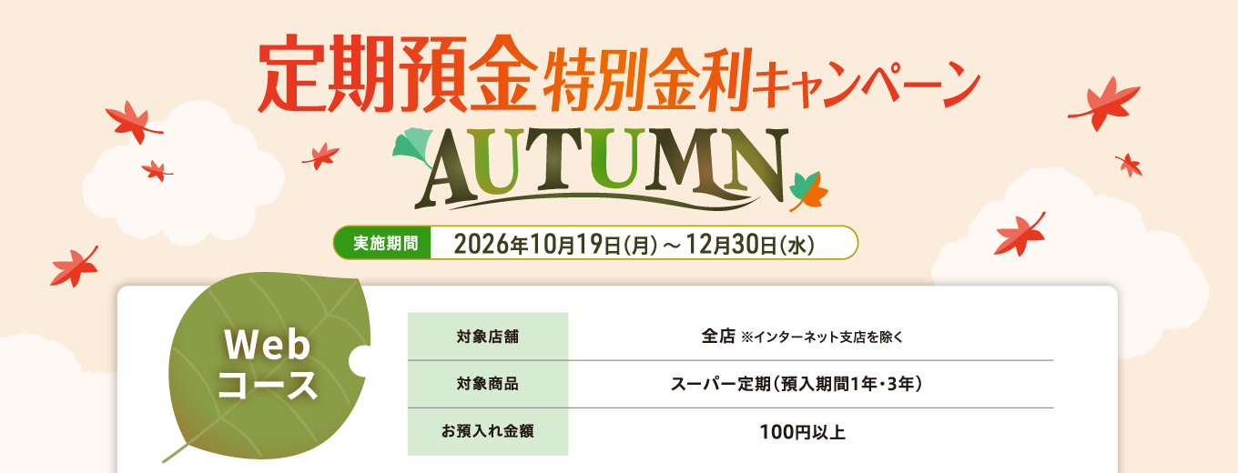 【Webコース】定期預金特別金利キャンペーン AUTUMN 実施期間：2026年10月19日（月）～12月30日（水）対象店舗：全店（インターネット支店を除く）対象商品：スーパー定期（預入期間1年・3年）　お預入れ金額：100円以上