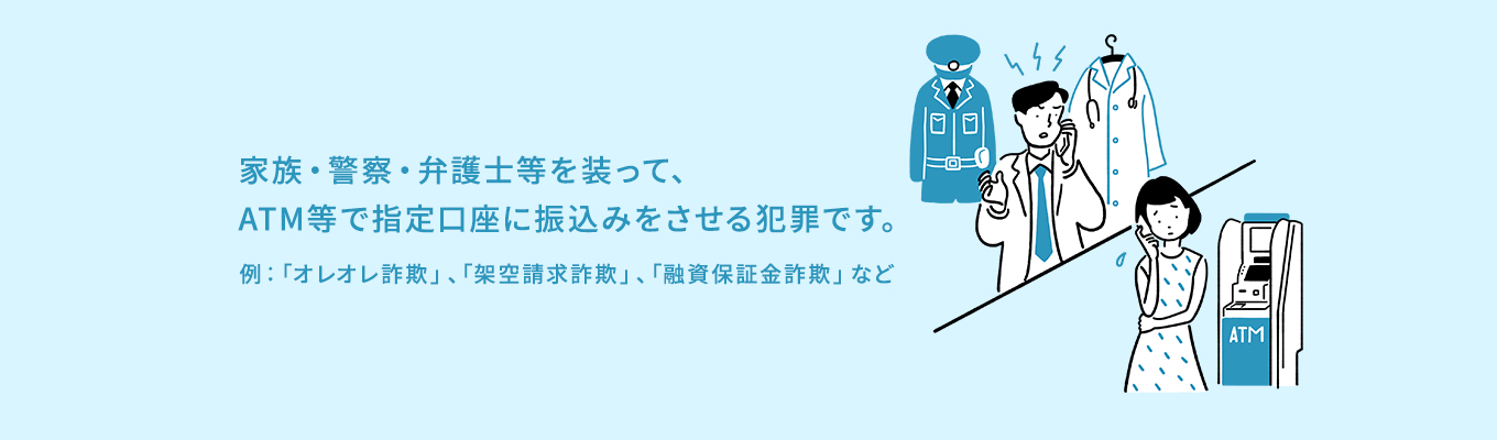 家族・警察・弁護士等を装って、ATM等で指定口座に振込みをさせる犯罪です。例：「オレオレ詐欺」、「架空請求詐欺」、「融資保証金詐欺」など