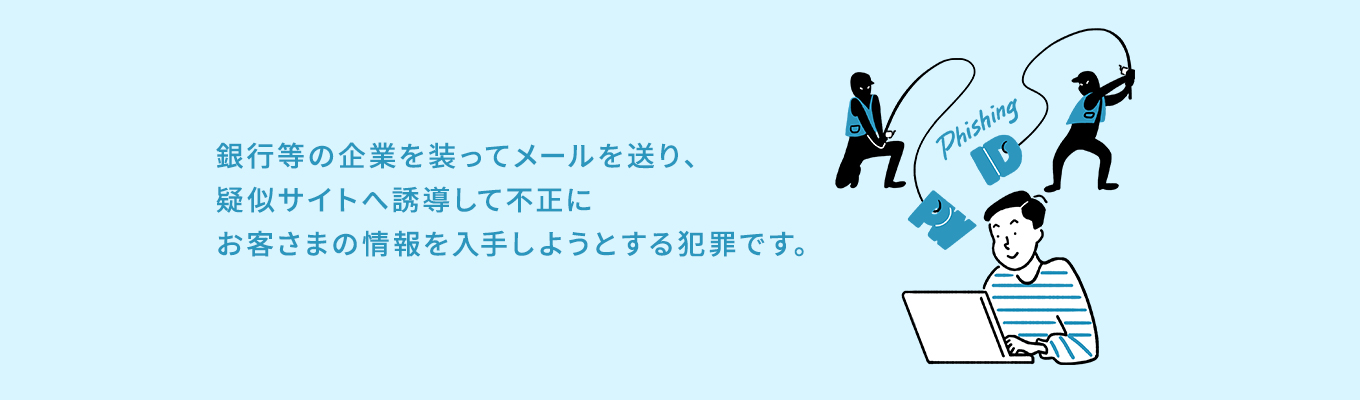 銀行等の企業を装ってメールを送り、疑似サイトへ誘導して不正にお客さまの情報を入手しようとする犯罪です。