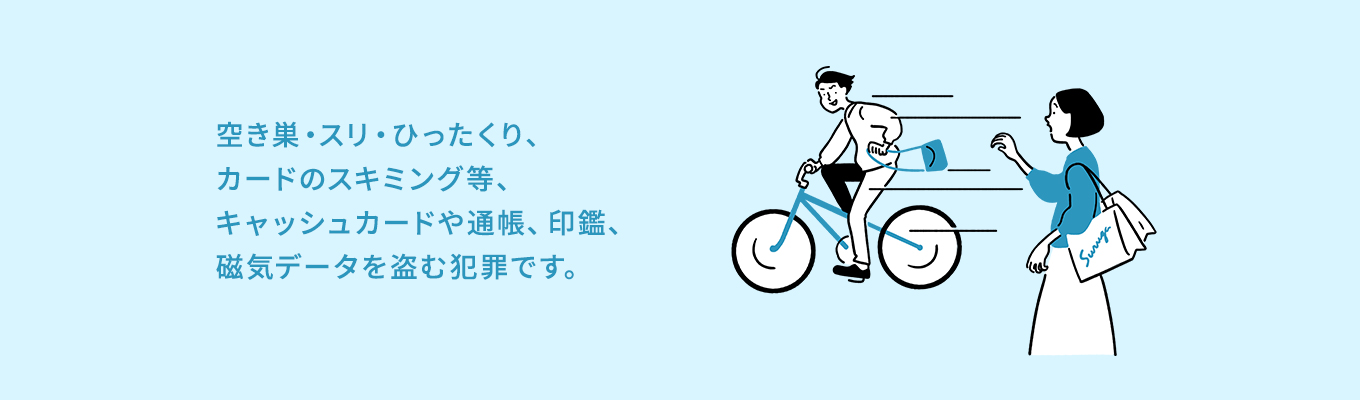 空き巣・スリ・ひったくり、カードのスキミング等、キャッシュカードや通帳、印鑑、磁気データを盗む犯罪です。