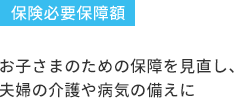 保険必要保障額 お子さまのための保障を見直し、夫婦の介護や病気の備えに