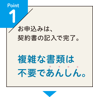 Point1 お申込みは、契約書の記入で完了。複雑な書類は不要であんしん。