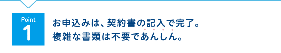 Point1 お申込みは、契約書の記入で完了。複雑な書類は不要であんしん。