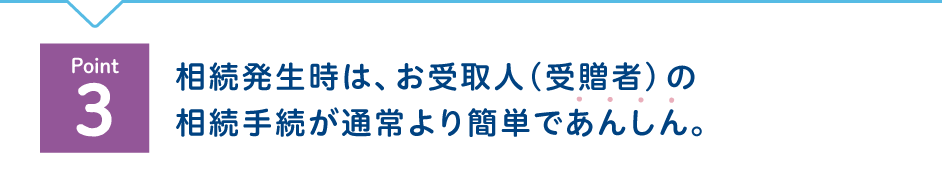 Point3 相続発生時は、お受取人(受贈者)の相続手続が通常より簡単であんしん。