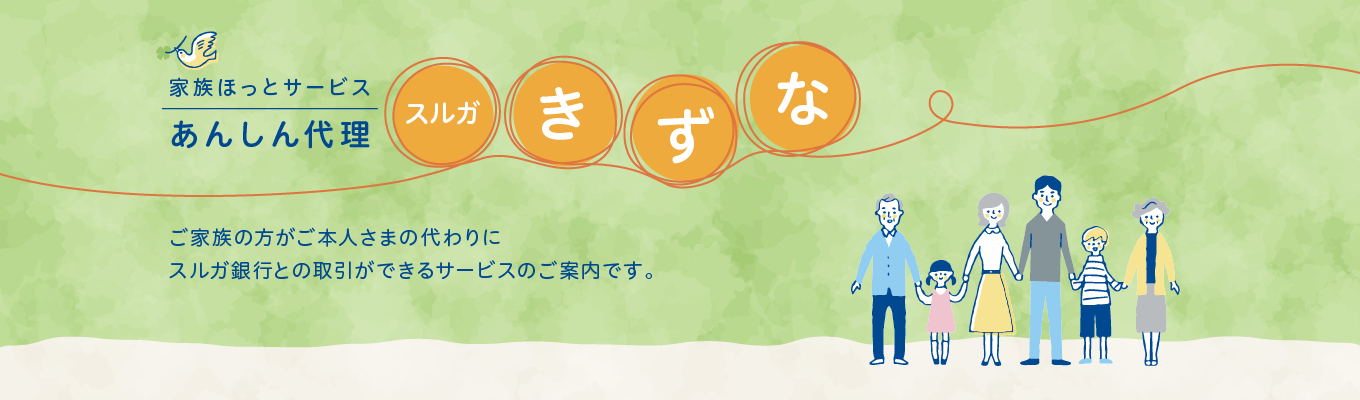 家族ほっとサービスあんしん代理「スルガきずな」ご家族の方がご本人さまの代わりにスルガ銀行との取引ができるサービスのご案内です。