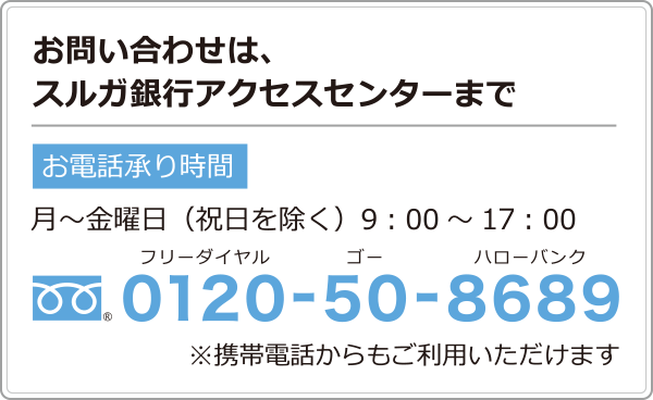 お問い合わせは、スルガ銀行アクセスセンターまで　（フリーダイアル）0120-50-8689　お電話承り時間 月～金曜日（祝日を除く）9：00～19：00　※携帯電話からもご利用いただけます