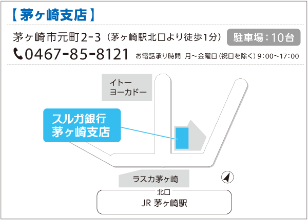 スルガ銀行茅ヶ崎支店 茅ヶ崎市元町2-3（茅ヶ崎駅北口より徒歩1分）0467-85-8121 お電話承り時間：月～金曜日（祝日を除く）9:00～17:00