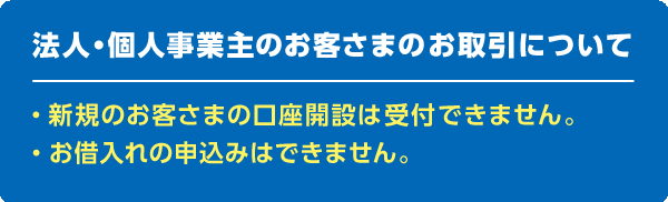 法人・個人事業主のお客さまのお取引について　新規のお客さまの口座開設は受付できません。　お借入れの申込みはできません。