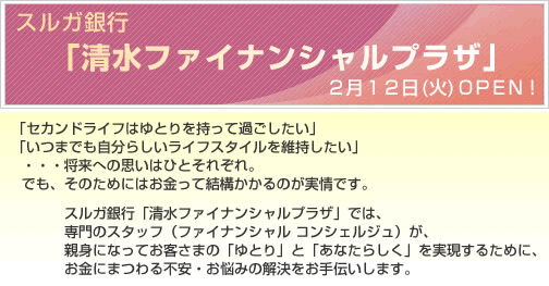 スルガ銀行「清水ファイナンシャルプラザ」2月12日（火） OPEN！「セカンドライフはゆとりを持って過ごしたい」「いつまでも自分らしいライフスタイルを維持したい」・・・将来への思いはひとそれぞれ。でも、そのためにはお金って結構かかるのが実情です。スルガ銀行「清水ファイナンシャルプラザ」では、専門のスタッフ（ファイナンシャル コンシェルジュ）が、親身になってお客さまの「ゆとり」と「あなたらしく」を実現するために、お金にまつわる不安・お悩みの解決をお手伝いします。