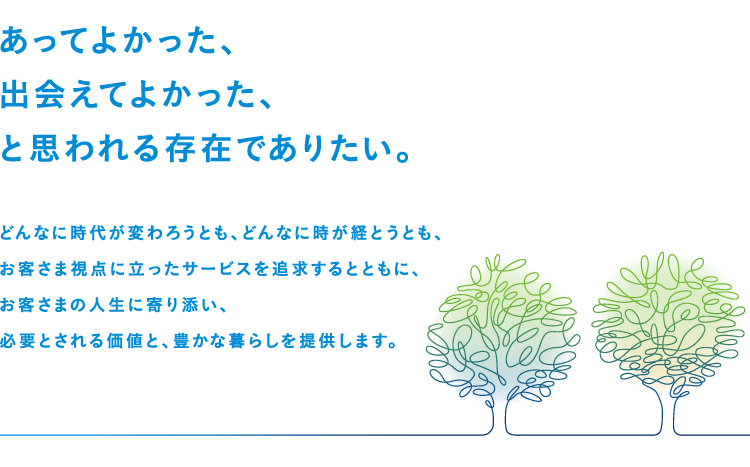 あってよかった、出会えてよかった、と思われる存在でありたい。どんなに時代が変わろうとも、どんなに時が経とうとも、お客さま視点に立ったサービスを追求するとともに、お客さまの人生に寄り添い、必要とされる価値と、豊かな暮らしを提供します。